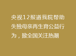 央视重点报道我院帮助失独母亲再生育公益行为,掀全国关注热潮